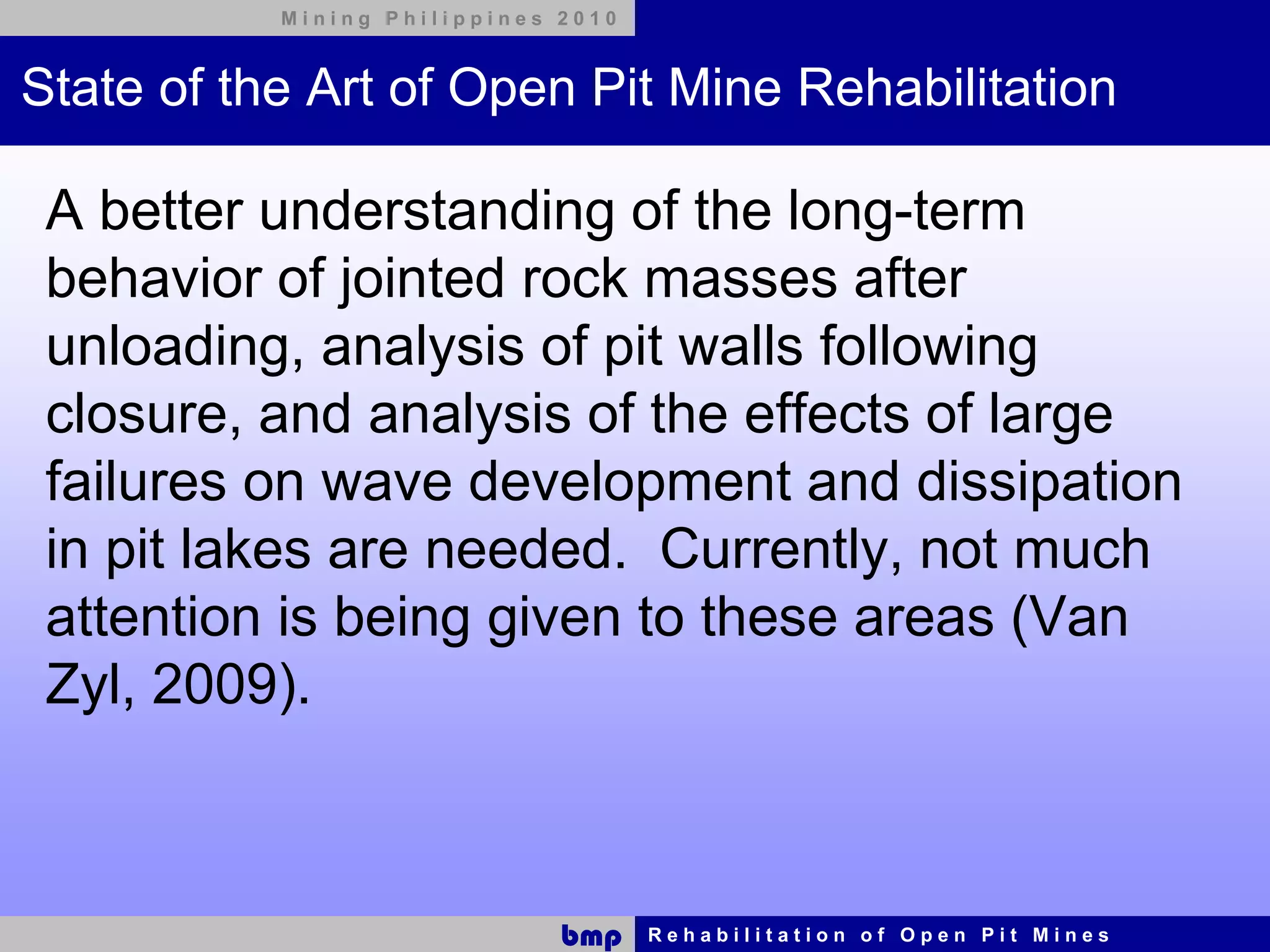 Mining Philippines 2010



State of the Art of Open Pit Mine Rehabilitation

 A better understanding of the long-term
 behavior of jointed rock masses after
 unloading, analysis of pit walls following
 closure, and analysis of the effects of large
 failures on wave development and dissipation
 in pit lakes are needed. Currently, not much
 attention is being given to these areas (Van
 Zyl, 2009).



                              bmp    Rehabilitation of Open Pit Mines
 