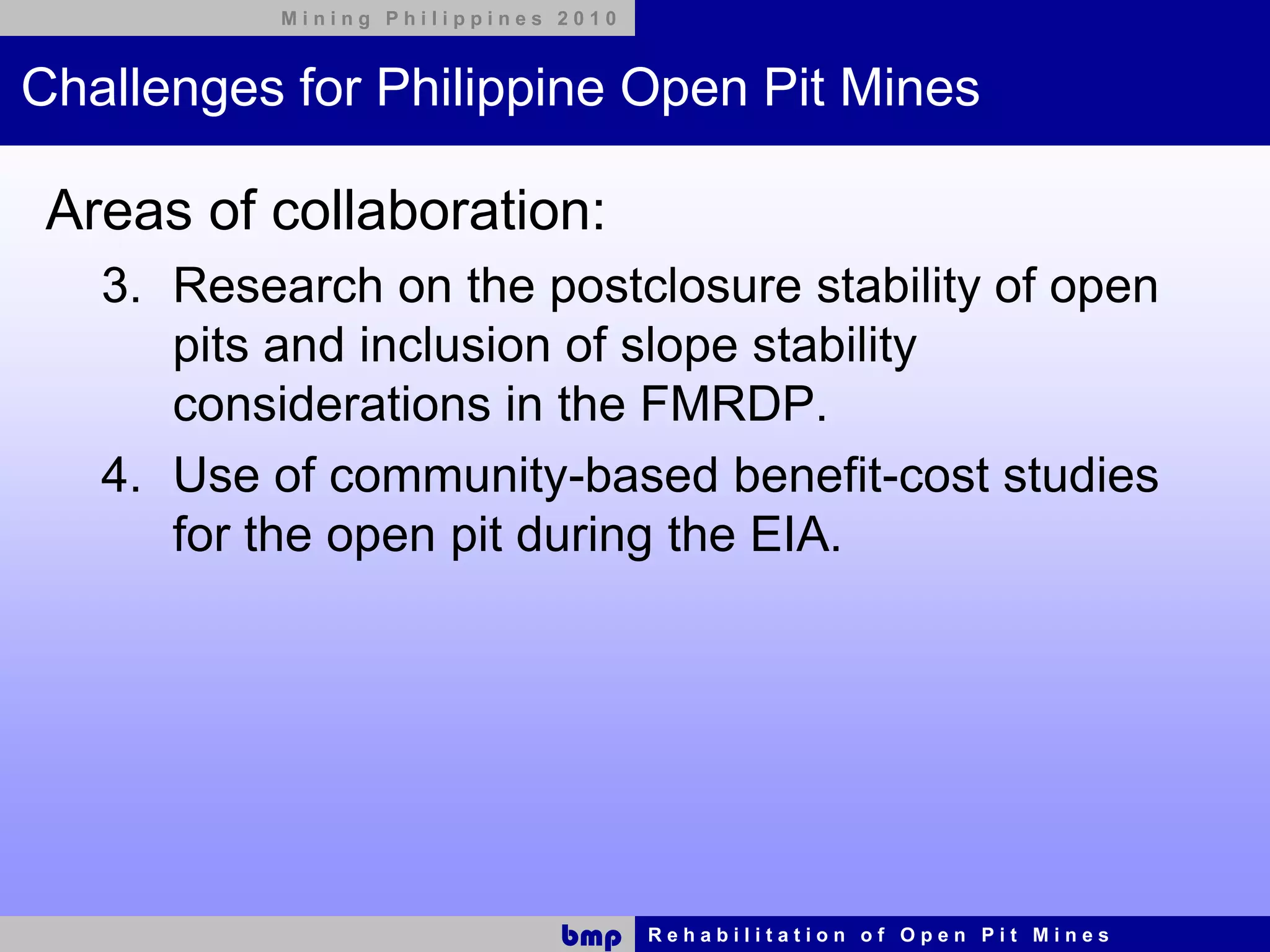 Mining Philippines 2010



Challenges for Philippine Open Pit Mines

 Areas of collaboration:
   3. Research on the postclosure stability of open
      pits and inclusion of slope stability
      considerations in the FMRDP.
   4. Use of community-based benefit-cost studies
      for the open pit during the EIA.




                              bmp    Rehabilitation of Open Pit Mines
 