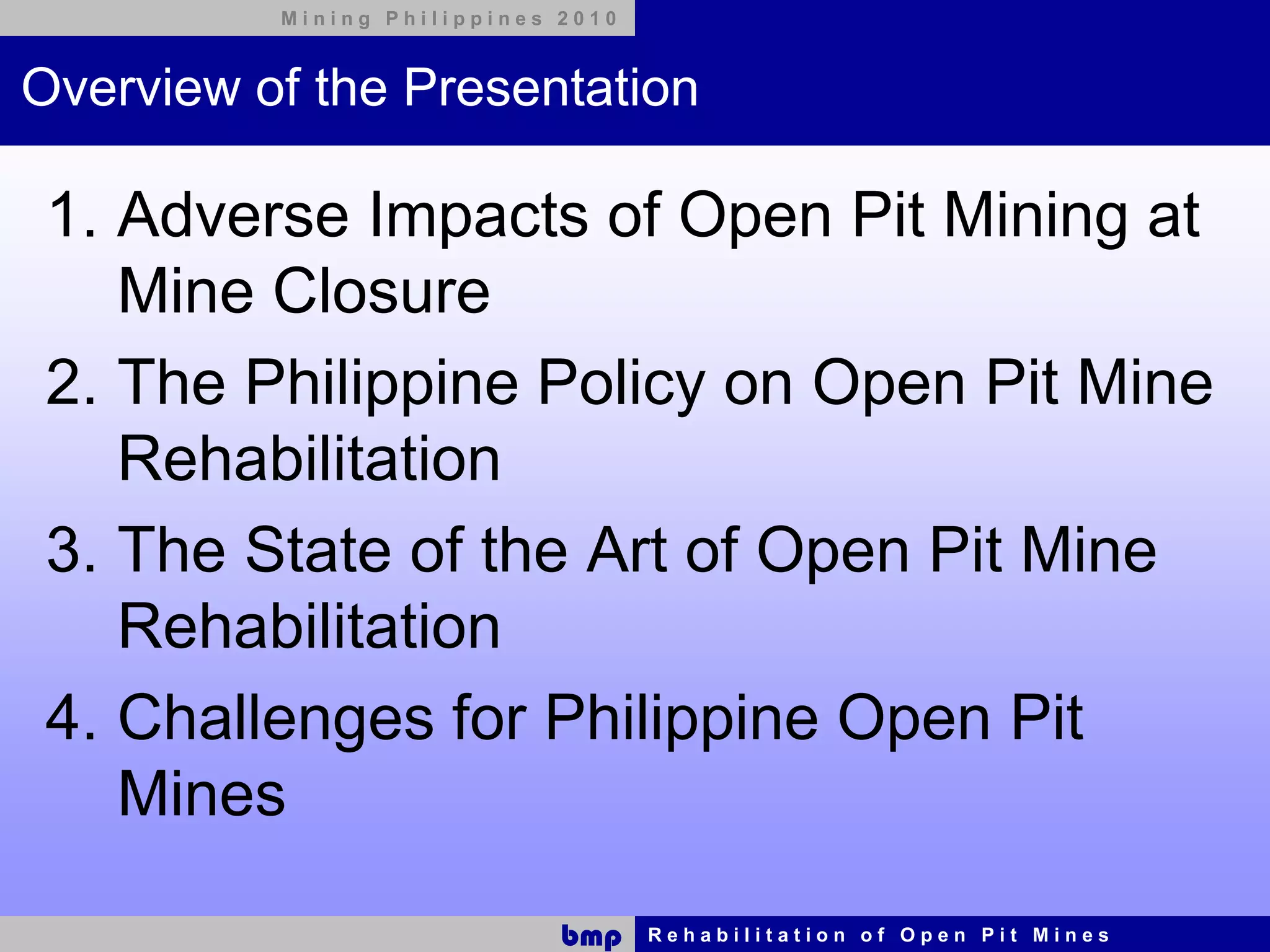 Mining Philippines 2010



Overview of the Presentation

 1. Adverse Impacts of Open Pit Mining at
    Mine Closure
 2. The Philippine Policy on Open Pit Mine
    Rehabilitation
 3. The State of the Art of Open Pit Mine
    Rehabilitation
 4. Challenges for Philippine Open Pit
    Mines

                             bmp    Rehabilitation of Open Pit Mines
 
