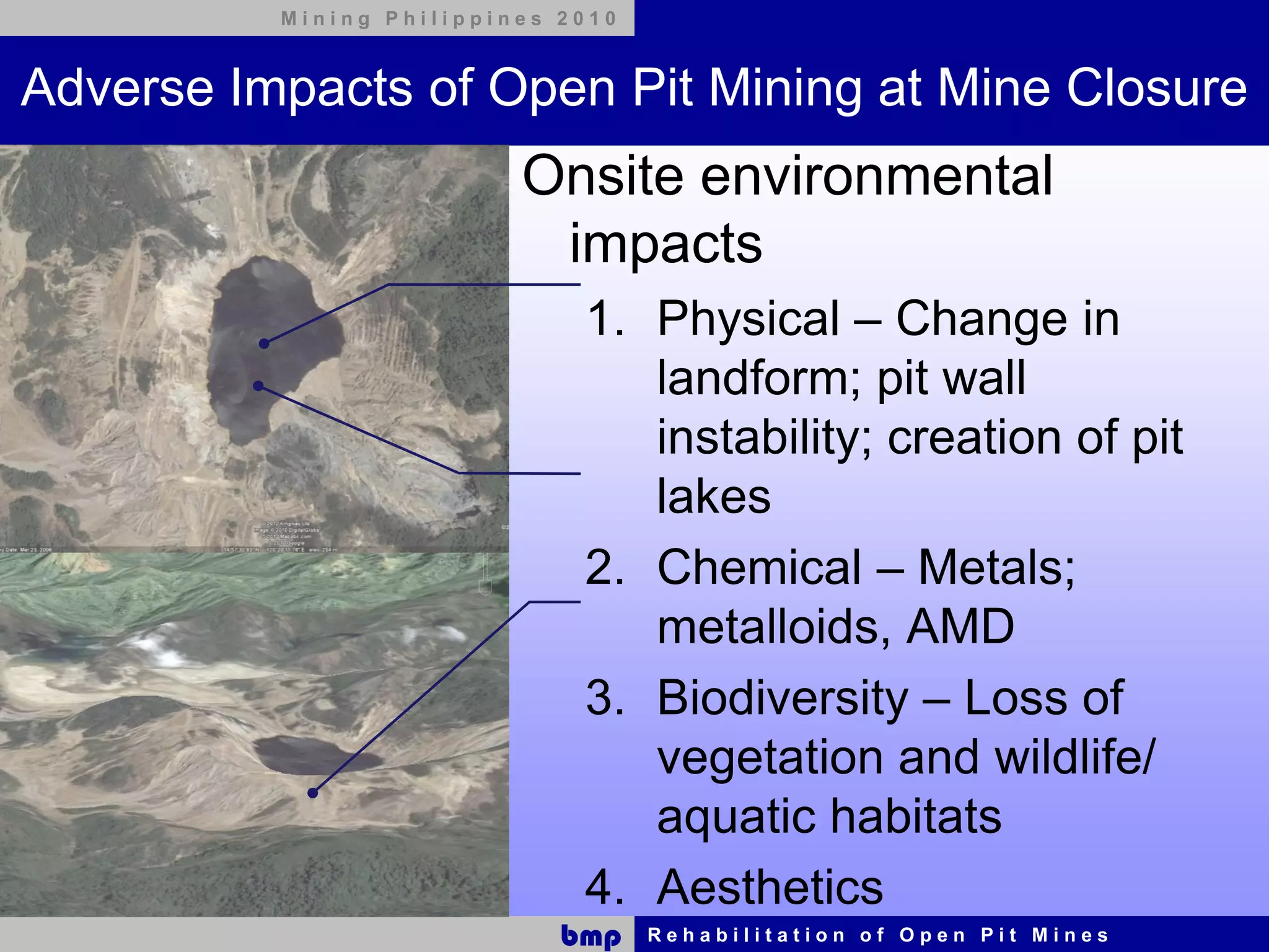 Mining Philippines 2010



Adverse Impacts of Open Pit Mining at Mine Closure
                          Onsite environmental
                           impacts
                              1. Physical – Change in
                                 landform; pit wall
                                 instability; creation of pit
                                 lakes
                              2. Chemical – Metals;
                                 metalloids, AMD
                              3. Biodiversity – Loss of
                                 vegetation and wildlife/
                                 aquatic habitats
                              4. Aesthetics
                             bmp    Rehabilitation of Open Pit Mines
 