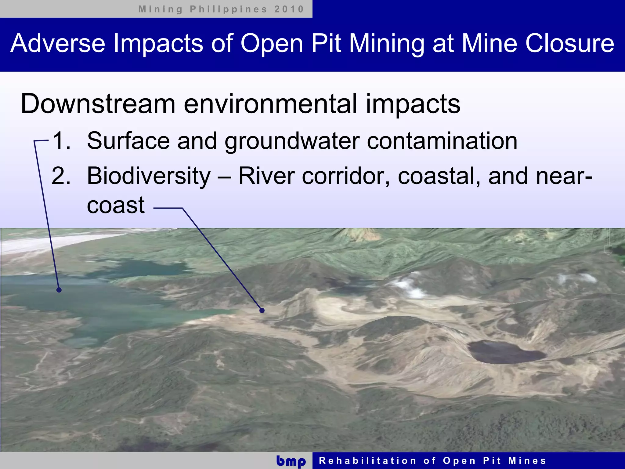 Mining Philippines 2010



Adverse Impacts of Open Pit Mining at Mine Closure

Downstream environmental impacts
   1. Surface and groundwater contamination
   2. Biodiversity – River corridor, coastal, and near-
      coast




                              bmp    Rehabilitation of Open Pit Mines
 