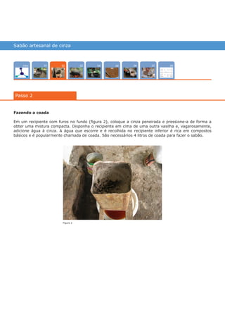 Sabão artesanal de cinza
Intro 0704 080503 0601
Passo 2
02
Fazendo a coada
Em um recipiente com furos no fundo (figura 2), coloque a cinza peneirada e pressione-a de forma a
obter uma mistura compacta. Disponha o recipiente em cima de uma outra vasilha e, vagarosamente,
adicione água à cinza. A água que escorre e é recolhida no recipiente inferior é rica em compostos
básicos e é popularmente chamada de coada. São necessários 4 litros de coada para fazer o sabão.
Figura 2
várias experiências, um só lugar
 