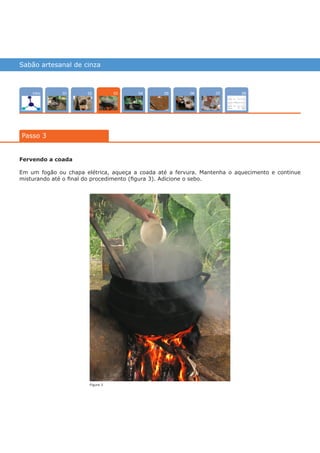 Sabão artesanal de cinza
Intro 070402 0805 0601
Passo 3
03
Fervendo a coada
Em um fogão ou chapa elétrica, aqueça a coada até a fervura. Mantenha o aquecimento e continue
misturando até o final do procedimento (figura 3). Adicione o sebo.
Figura 3
várias experiências, um só lugar
 