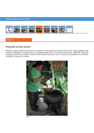 Sabão artesanal de cinza
Intro 0702 080503 0601
Passo 4
04
Dissolução da soda cáustica
Dissolva a soda caustica em água fria, e adicione-a aos poucos á a mistura (figura 4). Tenha cuidado, pois
haverá a liberação de vapores que, se inalados podem lesar mucosas do seu corpo. ATENÇÃO: Não use
vasilhas de alumínio. O ideal é realizar este procedimento com uma máscara de proteção, em ambiente
ventilado e longe de crianças.
Figura 4
várias experiências, um só lugar
 