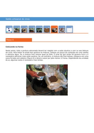 Sabão artesanal de cinza
Intro 070402 08050301
Passo 6
06
Colocando na forma
Neste ponto, toda a gordura adicionada deverá ter reagido com a soda cáustica e com os sais básicos
da cinza. Para testar se ainda tem gordura na mistura, coloque um pouco do conteúdo em uma vasilha
e adicione água. Se a mistura ficar branca igual ao leite, é sinal de que ainda há gordura livre e é
necessário adicionar mais soda caustica. Se, ao contrário, a mistura não ficar leitosa, coloque-a em uma
caixa forrada com plástico (figura 6) e deixe-a secar por pelo menos 12 horas. Dependendo da umidade
do ar, algumas vezes é necessário mais tempo.
Figura 6
várias experiências, um só lugar
 