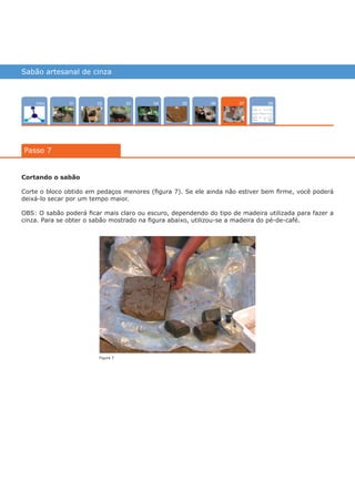 Sabão artesanal de cinza
Intro 0402 080503 0601
Passo 7
07
Cortando o sabão
Corte o bloco obtido em pedaços menores (figura 7). Se ele ainda não estiver bem firme, você poderá
deixá-lo secar por um tempo maior.
OBS: O sabão poderá ficar mais claro ou escuro, dependendo do tipo de madeira utilizada para fazer a
cinza. Para se obter o sabão mostrado na figura abaixo, utilizou-se a madeira do pé-de-café.
Figura 7
várias experiências, um só lugar
 