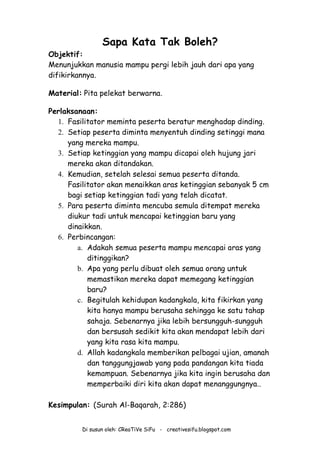 Di susun oleh: CReaTiVe SiFu - creativesifu.blogspot.com
Sapa Kata Tak Boleh?
Objektif:
Menunjukkan manusia mampu pergi lebih jauh dari apa yang
difikirkannya.
Material: Pita pelekat berwarna.
Perlaksanaan:
1. Fasilitator meminta peserta beratur menghadap dinding.
2. Setiap peserta diminta menyentuh dinding setinggi mana
yang mereka mampu.
3. Setiap ketinggian yang mampu dicapai oleh hujung jari
mereka akan ditandakan.
4. Kemudian, setelah selesai semua peserta ditanda.
Fasilitator akan menaikkan aras ketinggian sebanyak 5 cm
bagi setiap ketinggian tadi yang telah dicatat.
5. Para peserta diminta mencuba semula ditempat mereka
diukur tadi untuk mencapai ketinggian baru yang
dinaikkan.
6. Perbincangan:
a. Adakah semua peserta mampu mencapai aras yang
ditinggikan?
b. Apa yang perlu dibuat oleh semua orang untuk
memastikan mereka dapat memegang ketinggian
baru?
c. Begitulah kehidupan kadangkala, kita fikirkan yang
kita hanya mampu berusaha sehingga ke satu tahap
sahaja. Sebenarnya jika lebih bersungguh-sungguh
dan bersusah sedikit kita akan mendapat lebih dari
yang kita rasa kita mampu.
d. Allah kadangkala memberikan pelbagai ujian, amanah
dan tanggungjawab yang pada pandangan kita tiada
kemampuan. Sebenarnya jika kita ingin berusaha dan
memperbaiki diri kita akan dapat menanggungnya..
Kesimpulan: (Surah Al-Baqarah, 2:286)
 