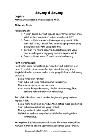 Di susun oleh: CReaTiVe SiFu - creativesifu.blogspot.com
Sayang d Sayang
Objektif:
Menunjukkan kesan beriman kepada Allah.
Material: Tiada
Perlaksanaan:
1. Ajukan soalan berikut kepada peserta”Pernahkah anda
jatuh cinta atau melihat rakan anda bercinta?”
2. Peserta diminta menceritakan apa yang dapat dilihat
dari segi sikap, tingkah laku dan apa-apa perkara yang
dilakukan oleh orang yang bercinta.
3. Setelah itu, minta peserta mengaitkan orang yang
bercinta dengan orang yang beriman kepada Allah.
4. Peserta diberi masa 10 minit untuk berbincang.
Point Perbincangan:
Fasilitator perlu memastikan perkara berikut disentuh oleh
peserta apabila diminta memberi pendapat tentang sikap,
tingkah laku dan apa-apa perkara lain yang dilakukan oleh orang
bercinta.
Selalu rindu dan teringat
Akan cuba jadi yang terbaik untuk kekasihnya
Tidak sabar-sabar untuk bertemu
Akan melakukan perkara yang disukai dan meninggalkan
perkara yang dibenci oleh kekasihnya
Ini boleh dikaitkan sperti berikut bagi orang yang beriman
kepada Allah;
Selalu mengingati dan merindui Allah setiap masa dan ketika
Akan cuba menjadi hamba yang terbaik
Tidak jemu beribadat kepada Allah
Melakukan perkara yang disukai Allah dan meninggalkan
larangannya.
Kesimpulan: Kecintaan manusia kepada Allah akan menajdikan
manusia mencuba sedaya upaya menjadi hamba yang terbaik.
 