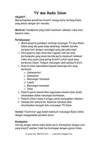 Di susun oleh: CReaTiVe SiFu - creativesifu.blogspot.com
TV dan Radio Islam
Objektif:
Merealisasikan pemikiran kreatif remaja belia tentang Islam
yang sesuai dengan diri mereka.
Material: Handphone yang boleh membuat rakaman video atau
kemera video.
Perlaksanaan:
1. Minta peserta pendapat tentang rancangan TV atau Radio
Islam yang ada pada masa sekarang. Adakah mereka
berpuas hati dengan rancangan yang ada sekarang?
2. Para peserta akan diberikan tugasan individu atau
berkumpulan yang mana mereka perlu membuat rakaman
video atau audio yang paling kreatif untuk tajuk yang
berkaitan Islam. Tempoh rancangan ialah selama 5 minit.
3. Peserta akan dipecahkan kepada beberapa slot yang
berlainan:
a. Dokumentari
b. Gameshow
c. Rancangan Temubual
d. Lawak
e. Rancangan memasak
f. Iklan
4. Peserta perlu memikirkan bagaimana elemen islam boleh
dimasukkan dalam rancangan berkenaan.
5. Peserta diberi masa 2 minggu untuk menyiapkan rakaman.
6. Semasa hari penyiaran, kesemua rakaman akan
dicantumkan menjadi satu rancangan TV Islam.
Variasi: Fasilitator juga boleh membuat rancangan Radio Islam
dengan menggunakan perakan suara.
Kesimpulan:
Seiring dengan zaman maka Islam perlu ditampilkan dengan cara
yang kreatif asalkan tidak bertentangan dengan ajaran Islam.
 