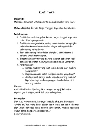 Di susun oleh: CReaTiVe SiFu - creativesifu.blogspot.com
Kuat Tak?
Objektif:
Memberi semangat untuk peserta menjadi muslim yang kuat.
Material: Gelas, Kerusi, Meja, Tunggul Kayu atau batu besar.
Perlaksanaan:
1. Fasilitator meletak gelas, kerusi, meja, tunggul kayu dan
batu di hadapan peserta.
2. Fasilitator mengarahkan setiap peserta cuba mengangkat
beban berkenaan bermula dari ringan sehinggalah ke
beban yang paling berat.
3. Bagi beban yang tidak dapat diangkat, beri peserta 2
peluang untuk mengangkat.
4. Bincangkan aktiviti yang mereka lakukan sebentar tadi
dengan Fasilitator menunjukkan hadis dalam Lampiran.
5. Perbincangan:
a. Kenapa muslim yang kuat lebih disukai dari muslim
yang lemah?
b. Bagaimana anda boleh menjadi muslim yang kuat?
c. Adakah kuat sahaja perlu kepada seorang muslim?
Nyatakan lagi perkara yang perlu ada dalam diri
seorang muslim.
Variasi:
Aktiviti ini boleh dipelbagaikan dengan menguji kekuatan
seperti gusti langan, tarik tali atau sebagainya.
Kesimpulan:
Dari Abu Hurairah r.a. katanya: "Rasulullah s.a.w. bersabda:
"Orang mu'min yang kuat adalah lebih baik dan lebih dicintai
oleh Allah daripada rang mu'min yang lemah. Namun keduanya
itupun sama memperoleh kebaikan...”
(Riwayat Muslim)
 