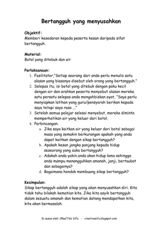 Di susun oleh: CReaTiVe SiFu - creativesifu.blogspot.com
Bertangguh yang menyusahkan
Objektif:
Memberi kesedaran kepada peserta kesan daripada sifat
bertangguh.
Material:
Botol yang ditebuk dan air
Perlaksanaan:
1. Fasilitator,”Setiap seorang dari anda perlu menulis satu
alasan yang biasanya disebut oleh orang yang bertangguh.”
2. Selepas itu, isi botol yang ditebuk dengan paku kecil
dengan air dan arahkan peserta menyebut alasan mereka
satu persatu selepas anda mengahbiskan ayat, ”Saya perlu
menyiapkan latihan yang guru/pensyarah berikan kepada
saya tetapi saya rasa ...”
3. Setelah semua pelajar selesai menyebut, mereka diminta
memperhatikan air yang keluar dari botol.
4. Perbincangan:
a. Jika saya kaitkan air yang keluar dari botol sebagai
masa yang semakin berkurangan apakah yang anda
dapat kaitkan dengan sikap bertangguh?
b. Apakah kesan jangka panjang kepada hidup
seseorang yang suka bertangguh?
c. Adakah anda yakin anda akan hidup lama sehingga
anda mampu menangguhkan amanah, janji, bertaubat
dan sebagainya?
d. Bagaimana hendak membuang sikap bertangguh?
Kesimpulan:
Sikap bertangguh adalah sikap yang akan menyusahkan diri. Kita
tidak tahu bilakah kematian kita. Jika kita asyik bertangguh
dalam sesuatu amanah dan kematian datang mendapatkan kita,
kita akan bermasalah.
 