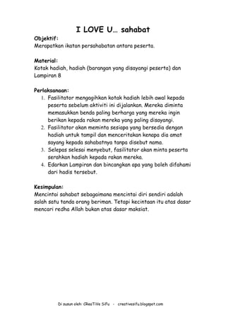 Di susun oleh: CReaTiVe SiFu - creativesifu.blogspot.com
I LOVE U… sahabat
Objektif:
Merapatkan ikatan persahabatan antara peserta.
Material:
Kotak hadiah, hadiah (barangan yang disayangi peserta) dan
Lampiran 8
Perlaksanaan:
1. Fasilitator mengagihkan kotak hadiah lebih awal kepada
peserta sebelum aktiviti ini dijalankan. Mereka diminta
memasukkan benda paling berharga yang mereka ingin
berikan kepada rakan mereka yang paling disayangi.
2. Fasilitator akan meminta sesiapa yang bersedia dengan
hadiah untuk tampil dan menceritakan kenapa dia amat
sayang kepada sahabatnya tanpa disebut nama.
3. Selepas selesai menyebut, fasilitator akan minta peserta
serahkan hadiah kepada rakan mereka.
4. Edarkan Lampiran dan bincangkan apa yang boleh difahami
dari hadis tersebut.
Kesimpulan:
Mencintai sahabat sebagaimana mencintai diri sendiri adalah
salah satu tanda orang beriman. Tetapi kecintaan itu atas dasar
mencari redha Allah bukan atas dasar maksiat.
 