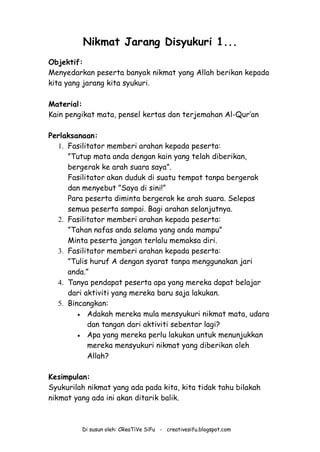 Di susun oleh: CReaTiVe SiFu - creativesifu.blogspot.com
Nikmat Jarang Disyukuri 1...
Objektif:
Menyedarkan peserta banyak nikmat yang Allah berikan kepada
kita yang jarang kita syukuri.
Material:
Kain pengikat mata, pensel kertas dan terjemahan Al-Qur’an
Perlaksanaan:
1. Fasilitator memberi arahan kepada peserta:
”Tutup mata anda dengan kain yang telah diberikan,
bergerak ke arah suara saya”.
Fasilitator akan duduk di suatu tempat tanpa bergerak
dan menyebut ”Saya di sini!”
Para peserta diminta bergerak ke arah suara. Selepas
semua peserta sampai. Bagi arahan selanjutnya.
2. Fasilitator memberi arahan kepada peserta:
”Tahan nafas anda selama yang anda mampu”
Minta peserta jangan terlalu memaksa diri.
3. Fasilitator memberi arahan kepada peserta:
”Tulis huruf A dengan syarat tanpa menggunakan jari
anda.”
4. Tanya pendapat peserta apa yang mereka dapat belajar
dari aktiviti yang mereka baru saja lakukan.
5. Bincangkan:
 Adakah mereka mula mensyukuri nikmat mata, udara
dan tangan dari aktiviti sebentar lagi?
 Apa yang mereka perlu lakukan untuk menunjukkan
mereka mensyukuri nikmat yang diberikan oleh
Allah?
Kesimpulan:
Syukurilah nikmat yang ada pada kita, kita tidak tahu bilakah
nikmat yang ada ini akan ditarik balik.
 