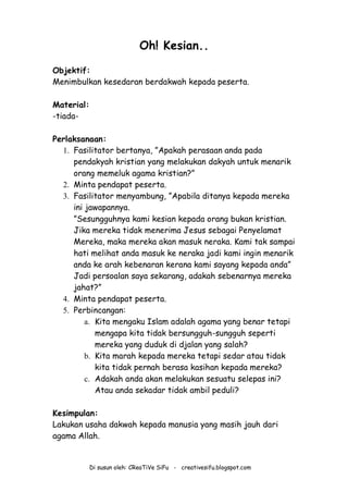 Di susun oleh: CReaTiVe SiFu - creativesifu.blogspot.com
Oh! Kesian..
Objektif:
Menimbulkan kesedaran berdakwah kepada peserta.
Material:
-tiada-
Perlaksanaan:
1. Fasilitator bertanya, ”Apakah perasaan anda pada
pendakyah kristian yang melakukan dakyah untuk menarik
orang memeluk agama kristian?”
2. Minta pendapat peserta.
3. Fasilitator menyambung, ”Apabila ditanya kepada mereka
ini jawapannya.
”Sesungguhnya kami kesian kepada orang bukan kristian.
Jika mereka tidak menerima Jesus sebagai Penyelamat
Mereka, maka mereka akan masuk neraka. Kami tak sampai
hati melihat anda masuk ke neraka jadi kami ingin menarik
anda ke arah kebenaran kerana kami sayang kepada anda”
Jadi persoalan saya sekarang, adakah sebenarnya mereka
jahat?”
4. Minta pendapat peserta.
5. Perbincangan:
a. Kita mengaku Islam adalah agama yang benar tetapi
mengapa kita tidak bersungguh-sungguh seperti
mereka yang duduk di djalan yang salah?
b. Kita marah kepada mereka tetapi sedar atau tidak
kita tidak pernah berasa kasihan kepada mereka?
c. Adakah anda akan melakukan sesuatu selepas ini?
Atau anda sekadar tidak ambil peduli?
Kesimpulan:
Lakukan usaha dakwah kepada manusia yang masih jauh dari
agama Allah.
 
