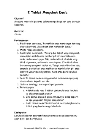 Di susun oleh: CReaTiVe SiFu - creativesifu.blogspot.com
2 Tabiat Mengubah Dunia
Objektif:
Menjana kreativiti peserta dalam mempelbagaikan cara berbuat
kebaikan.
Material:
-tiada-
Perlaksanaan:
1. Fasilitator bertanya,” Pernahkah anda mendengar tentang
dua tabiat yang jika dibuat akan mengubah dunia?”
2. Minta respons peserta.
3. Fasilitator menambah, “Antara dua tabiat yang mengubah
dunia ialah apabila anda melihat pili air menitiskan air,
maka anda menutupnya. Jika anda melihat elektrik yang
tidak digunakan, maka anda menutupnya. Kita tidak akan
berbncang mengenai tabiat ini. Tetapi anda diberikan satu
amanah. Setiap kali anda melihat air menitik dari pili atau
elektrik yang tidak digunakan, maka anda perlu lakukan
sesuatu.”
4. Peserta diberi masa seminggu untuk melakukan apa yang
diamanahkan kepada mereka.
5. Selepas seminggu minta pendapat peserta.
6. Perbincangan:
a. Adakah anda rasa 2 tabiat yang mula anda lakukan
ini akan mengubah dunia?
b. Jika semua orang di dunia mmepunyai sikap seperti
ini apa yang akan terjadi pada dunia?
c. Anda diberi masa 15 minit untuk mencadangkan satu
tabiat yang boleh mengubah dunia.
Kesimpulan:
Lakukan kebaikan sekreatif mungkin moga-moga kebaikan itu
akan diikti dan berterusan.
 