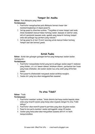Di susun oleh: CReaTiVe SiFu - creativesifu.blogspot.com
Tempat Ini Asalku
Bahan: Peta Malaysia yang besar
Perlaksanaan:
1. Fasilitator mengeluarkan peta Malaysia bersaiz besar dan
membentangkannya di depan peserta.
2. Setiap peserta diberikan arahan; ”Tunjukkan di mana tempat asal anda.
Anda hendaklah menceritakan tentang rumah, kawasan di sekitar anda,
aktiviti penduduk kawasan anda, apakah yang menarik tentang tempat
anda dan pelbagai lagi perkara yang relevan.”
3. Setiap peserta di beri 5 minit seorang untuk menceritakan tentang
tempat asal dan bersoal jawab.
Kotak Puaka
Bahan: Kotak dan gulungan-gulungan kertas yang mempunyai soalan-soalan
tentang diri.
Perlaksanaan:
1. Fasilitator menyediakan kotak yang berisi pelbagai soalan seperti makanan
yang disukai, ciri-ciri kawan idaman, kelakuan dibenci, perbuatan luar biasa
yang biasa dilakukan, dan soalan-soalan lucu atau aneh yang difikirkan
sesuai.
2. Para peserta dikehendaki menjawab soalan seikhlas mungkin.
3. Soalan diri yang lucu akan menggamatkan suasana!
Ya atau Tidak?
Bahan: Tiada
Perlaksanaan:
1. Fasilitator memberi arahan, ”Anda diminta bertanya soalan kepada rakan
anda yang terpilih soalan yang hanya akan dijawab dengan Ya atau Tidak
sahaja.”
2. Fasilitator akan memilih peserta pertama yang akan diajukan soalan.
3. Peserta lain perlu memberi soalan sehinggalah cukup 20 soalan.
4. Soalan yang melucukan akan menjadikan suasana aktiviti ini lebih
menyeronokkan.
 