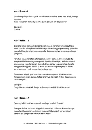 Di susun oleh: CReaTiVe SiFu - creativesifu.blogspot.com
Anti-Bosan 4
Jika lima pelajar lari sejauh satu kilometer dalam masa lima minit, berapa
lamakah
masa yang akan diambil jika lima puluh pelajar lari sejauh itu?
Jawapan:
5 minit
Anti-Bosan 12
Seorang lelaki memandu bersendirian dengan keretanya memecut laju.
Tiba-tiba dia hilang kawalan keretanya lalu melanggar pembahagi jalan dan
menyebabkan keretanya menjunam ke dalam sungai yang mempunyai arus
yang kuat.
Perlahan-lahan keretanya tenggelam sedikit demi sedikit. Pemuda itu
menyedari bahawa tangannya patah dan dia tidak dapat melepaskan tali
pinggangnya yang tersekat. Menyebabkan beliau terperangkap. Kereta
tenggelam hingga ke dasar. Di mana dia masih terperangkap di dalam
keretanya dan tidak mampu berbuat apa-apa.
Penyelamat tiba 2 jam kemudian, mereka menjumpai lelaki tersebut
tenggelam di dalam sungai, tetapi anehnya dia masih hidup. Bagaimana ini
boleh terjadi?
Jawapan:
Sungai tersebut cetek, hanya sedalam paras dada lelaki tersebut.
Anti-Bosan 17
Seorang lelaki mati kehausan dirumahnya sendiri. Kenapa?
Jawapan: Lelaki tersebut tinggal di rumah bot di lautan. Rumah botnya
mengalami kerosakan enjin menyebabkan tidak dapat bergerak dan
bekalan air yang boleh diminum telah habis.
 