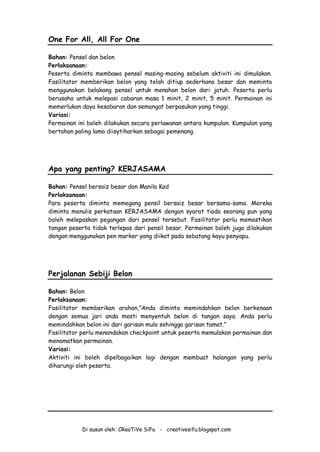 Di susun oleh: CReaTiVe SiFu - creativesifu.blogspot.com
One For All, All For One
Bahan: Pensel dan belon
Perlaksanaan:
Peserta diminta membawa pensel masing-masing sebelum aktiviti ini dimulakan.
Fasilitator memberikan belon yang telah ditiup sederhana besar dan meminta
menggunakan belakang pensel untuk menahan belon dari jatuh. Peserta perlu
berusaha untuk melepasi cabaran masa 1 minit, 2 minit, 5 minit. Permainan ini
memerlukan daya kesabaran dan semangat berpasukan yang tinggi.
Variasi:
Permainan ini boleh dilakukan secara perlawanan antara kumpulan. Kumpulan yang
bertahan paling lama diisytiharkan sebagai pemenang.
Apa yang penting? KERJASAMA
Bahan: Pensel bersaiz besar dan Manila Kad
Perlaksanaan:
Para peserta diminta memegang pensil bersaiz besar bersama-sama. Mereka
diminta menulis perkataan KERJASAMA dengan syarat tiada seorang pun yang
boleh melepaskan pegangan dari pensel tersebut. Fasilitator perlu memastikan
tangan peserta tidak terlepas dari pensil besar. Permainan boleh juga dilakukan
dengan menggunakan pen marker yang diikat pada sebatang kayu penyapu.
Perjalanan Sebiji Belon
Bahan: Belon
Perlaksanaan:
Fasilitator memberikan arahan,”Anda diminta memindahkan belon berkenaan
dengan semua jari anda mesti menyentuh belon di tangan saya. Anda perlu
memindahkan belon ini dari garisan mula sehingga garisan tamat.”
Fasilitator perlu menandakan checkpoint untuk peserta memulakan permainan dan
menamatkan permainan.
Variasi:
Aktiviti ini boleh dipelbagaikan lagi dengan membuat halangan yang perlu
diharungi oleh peserta.
 