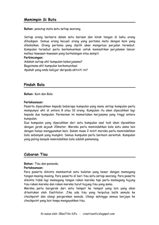Di susun oleh: CReaTiVe SiFu - creativesifu.blogspot.com
Memimpin Si Buta
Bahan: penutup mata satu setiap seorang.
Setiap orang berbaris dalam satu barisan dan letak tangan di bahu orang
dihadapan. Semua orang kecuali orang yang pertama mata dengan kain yang
dibekalkan. Orang pertama yang dipilih akan mengetuai perjalan tersebut.
Kumpulan tersebut perlu berkomunikasi untuk memastikan perjalanan lancer
mellaui kawasan-kawasan yang berhalangan atau sempit.
Perbincangan:
Adakah setiap ahli kumpulan bekerjasama?
Bagaimana ahli kumpulan berkomunikasi
Apakah yang anda belajar daripada aktiviti ini?
Pindah Bola
Bahan: Kain dan Bola
Perlaksanaan:
Peserta dipecahkan kepada beberapa kumpulan yang mana setiap kumpulan perlu
mempunyai ahli di antara 8 atau 10 orang. Kumpulan itu akan dipecahkan lagi
kepada dua kumpulan. Permainan ini memerlukan kerjasama yang tinggi antara
kumpulan.
Dua kumpulan yang dipecahkan dari satu kumpulan asal tadi akan dipisahkan
dengan jarak sejauh 20meter. Mereka perlu memindahkan bola satu sama lain
dengan hanya menggunakan kain. Dalam masa 2 minit mereka perlu memindahkan
bola sebanyak yang mungkin. Semua kumpulan perlu bermain serentak. Kumpulan
yang paling banyak memindahkan bola adalah pemenang.
Cabaran Tisu
Bahan: Tisu dan penanda.
Perlaksanaan:
Para peserta diminta membentuk satu bulatan yang besar dengan memegang
tangan masing-masing. Para peserta di beri tisu satu setiap seorang. Para peserta
diminta tidak lagi memegang tangan rakan mereka tapi perlu memegang hujung
tisu rakan mereka dan rakan mereka turut hujung tisu yang sama.
Mereka perlu bergerak dari satu tempat ke tempat yang lain yang akan
ditentukan oleh fasilitator. Jika ada tisu yang terputus balik semula ke
checkpoint dan ulangi pergerakan semula. Ulangi sehingga semua berjaya ke
checkpoint yang lain tanpa mengoyakkan tisu.
 