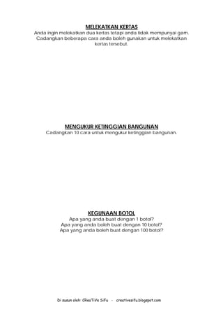 Di susun oleh: CReaTiVe SiFu - creativesifu.blogspot.com
MELEKATKAN KERTAS
Anda ingin melekatkan dua kertas tetapi anda tidak mempunyai gam.
Cadangkan beberapa cara anda boleh gunakan untuk melekatkan
kertas tersebut.
MENGUKUR KETINGGIAN BANGUNAN
Cadangkan 10 cara untuk mengukur ketinggian bangunan.
KEGUNAAN BOTOL
Apa yang anda buat dengan 1 botol?
Apa yang anda boleh buat dengan 10 botol?
Apa yang anda boleh buat dengan 100 botol?
 