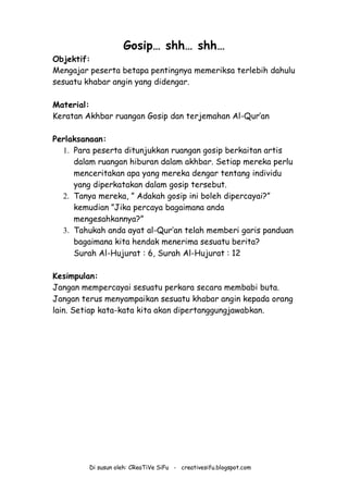 Di susun oleh: CReaTiVe SiFu - creativesifu.blogspot.com
Gosip… shh… shh…
Objektif:
Mengajar peserta betapa pentingnya memeriksa terlebih dahulu
sesuatu khabar angin yang didengar.
Material:
Keratan Akhbar ruangan Gosip dan terjemahan Al-Qur’an
Perlaksanaan:
1. Para peserta ditunjukkan ruangan gosip berkaitan artis
dalam ruangan hiburan dalam akhbar. Setiap mereka perlu
menceritakan apa yang mereka dengar tentang individu
yang diperkatakan dalam gosip tersebut.
2. Tanya mereka, ” Adakah gosip ini boleh dipercayai?”
kemudian ”Jika percaya bagaimana anda
mengesahkannya?”
3. Tahukah anda ayat al-Qur’an telah memberi garis panduan
bagaimana kita hendak menerima sesuatu berita?
Surah Al-Hujurat : 6, Surah Al-Hujurat : 12
Kesimpulan:
Jangan mempercayai sesuatu perkara secara membabi buta.
Jangan terus menyampaikan sesuatu khabar angin kepada orang
lain. Setiap kata-kata kita akan dipertanggungjawabkan.
 