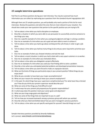 25 sample interview questions

Feel free to use these questions during your next interview. You may be surprised how much
information you can collect by rephrasing your questions from the standard résumé regurgitation drill.

Although there are 25 sample questions, you will probably only need a portion of this list for most
interviews. Review the questions and select the ones that are most relevant to your situation. You
should also create your own questions that pertain to the specific position you are trying to fill.

1. Tell me about a time when you had to discipline an employee.
2. Describe a situation in which you were able to use persuasion to successfully convince someone to
    see things your way.
3. Give me a specific example of a time when you used good judgment and logic in solving a problem.
4. Give me an example of a time when you set a goal and were able to meet or achieve it.
5. Tell me about a time when you had to go above and beyond the call of duty in order to get a job
    done.
6. Tell me about a time when you had too many things to do and you were required to prioritize your
    tasks.
7. Give me an example of when you showed initiative and took the lead.
8. Tell me about a recent situation in which you had to deal with a very upset customer or co-worker.
9. Give me an example of a time when you motivated others.
10. Tell me about a time when you delegated a project effectively.
11. Give me an example of a time when you used your fact-finding skills to solve a problem.
12. Describe a time when you anticipated potential problems and developed preventative measures.
13. Tell me about a time when you were forced to make an unpopular decision.
14. What are the kinds of things you particularly enjoy in your present position? What things do you
    enjoy least?
15. What do you consider to have been your major accomplishments?
16. What are your reasons for wanting to leave your present employment?
17. In the past, for what things have your supervisors complimented you? For what have they criticized
    you? How do you think your present supervisor would describe you?
18. What are some of the things you find difficult to do?
19. In what ways has your present job prepared you for greater responsibilities?
20. In what ways does this position meet your career goals and objectives?
21. What are your long-range goals and objectives?
22. What are some of the things that are important to you in a job?
23. Tell me how you increased teamwork among a previous group with whom you worked.
24. Describe what you liked and disliked about how you were managed in previous positions.
25. Tell me about a time when you set specific work goals for yourself. How did things turn out?




Sample interview questions provided by Amanda Haddaway
Let’s connect: www.linkedin.com/in/amandahaddaway
 