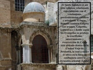El Santo Sepulcro es un sitio religioso relacionado especialmente con el cristianismo, particularmente católicos y ortodoxos. El lugar, llamado también Gólgota (en arameo, Golgotha, «calavera») y donde según los Evangelios se produjo la crucifixión, enterramiento y resurrección de Cristo está ubicado dentro de la Ciudad Vieja de Jerusalén, la cual a su vez se ubica en la línea de confluencia entre la Jerusalén oriental (Árabe) y occidental (Judía). 