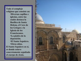 Todo el complejo religioso que consiste en:  Diversas capillas e iglesias, entre las cuales destaca la Basílica de Santa Helena, el Coro de los Griegos y la Iglesia de los Franciscanos.  La piedra de la deposición.  El Santo Sepulcro.  Otros sitios.  El Santo Sepulcro en sí, es donde estuvo concretamente sepultado el cuerpo de Jesús. 