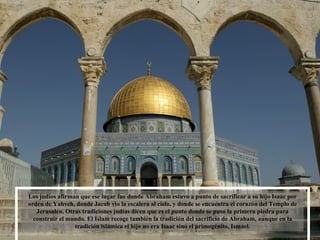 Los judíos afirman que ese lugar fue donde Abraham estuvo a punto de sacrificar a su hijo Isaac por orden de Yahveh, donde Jacob vio la escalera al cielo, y donde se encuentra el corazón del Templo de Jerusalén. Otras tradiciones judías dicen que es el punto donde se puso la primera piedra para construir el mundo. El Islam recoge también la tradición del sacrificio de Abraham, aunque en la tradición islámica el hijo no era Isaac sino el primogénito, Ismael. 