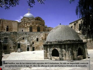 Esta basílica, uno de los centros más sagrados del Cristianismo, ha sido un importante centro de peregrinación desde el siglo IV. Hoy día alberga la sede del Patriarca Ortodoxo de Jerusalén. 