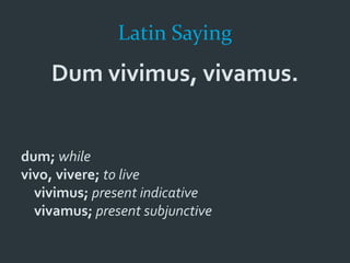 Latin Saying
Dum vivimus, vivamus.
dum; while
vivo, vivere; to live
vivimus; present indicative
vivamus; present subjunctive
 