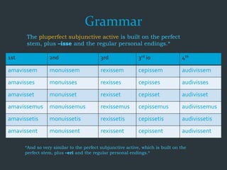 Grammar
The pluperfect subjunctive active is built on the perfect
stem, plus –isse and the regular personal endings.*
1st 2nd 3rd 3rd io 4th
amavissem monuissem rexissem cepissem audivissem
amavisses monuisses rexisses cepisses audivisses
amavisset monuisset rexisset cepisset audivisset
amavissemus monuissemus rexissemus cepissemus audivissemus
amavissetis monuissetis rexissetis cepissetis audivissetis
amavissent monuissent rexissent cepissent audivissent
*And so very similar to the perfect subjunctive active, which is built on the
perfect stem, plus –eri and the regular personal endings.*
 
