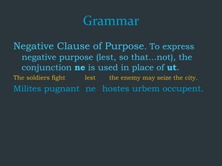 Grammar
Negative Clause of Purpose. To express
negative purpose (lest, so that...not), the
conjunction ne is used in place of ut.
The soldiers fight lest the enemy may seize the city.
Milites pugnant ne hostes urbem occupent.
 