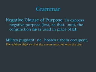 Grammar
Negative Clause of Purpose. To express
negative purpose (lest, so that...not), the
conjunction ne is used in place of ut.
Milites pugnant ne hostes urbem occupent.
The soldiers fight so that the enemy may not seize the city.
 