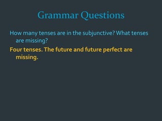 Grammar Questions
How many tenses are in the subjunctive?What tenses
are missing?
Four tenses.The future and future perfect are
missing.
 