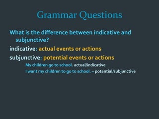 Grammar Questions
What is the difference between indicative and
subjunctive?
indicative: actual events or actions
subjunctive: potential events or actions
My children go to school. actual/indicative
I want my children to go to school. – potential/subjunctive
 