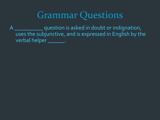 Grammar Questions
A __________ question is asked in doubt or indignation,
uses the subjunctive, and is expressed in English by the
verbal helper ______.
 