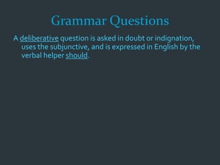 Grammar Questions
A deliberative question is asked in doubt or indignation,
uses the subjunctive, and is expressed in English by the
verbal helper should.
 