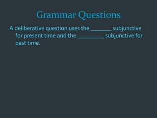 Grammar Questions
A deliberative question uses the _______ subjunctive
for present time and the _________ subjunctive for
past time.
 