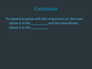Grammar
To express purpose with the conjunction ut, the main
clause is in the _________, and the subordinate
clause is in the __________.
 