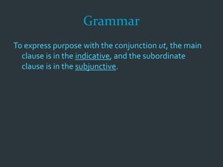 Grammar
To express purpose with the conjunction ut, the main
clause is in the indicative, and the subordinate
clause is in the subjunctive.
 