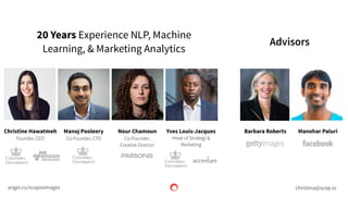 scop.io
Advisors
20 Years Experience NLP, Machine
Learning, & Marketing Analytics
christina@scop.ioangel.co/scopioimages
Christine Hawatmeh
Founder, CEO
Manoj Pooleery
Co-Founder, CTO
Nour Chamoun
Co-Founder,
Creative Director
Manohar PaluriBarbara RobertsYves Louis-Jacques
Head of Strategy &
Marketing
 