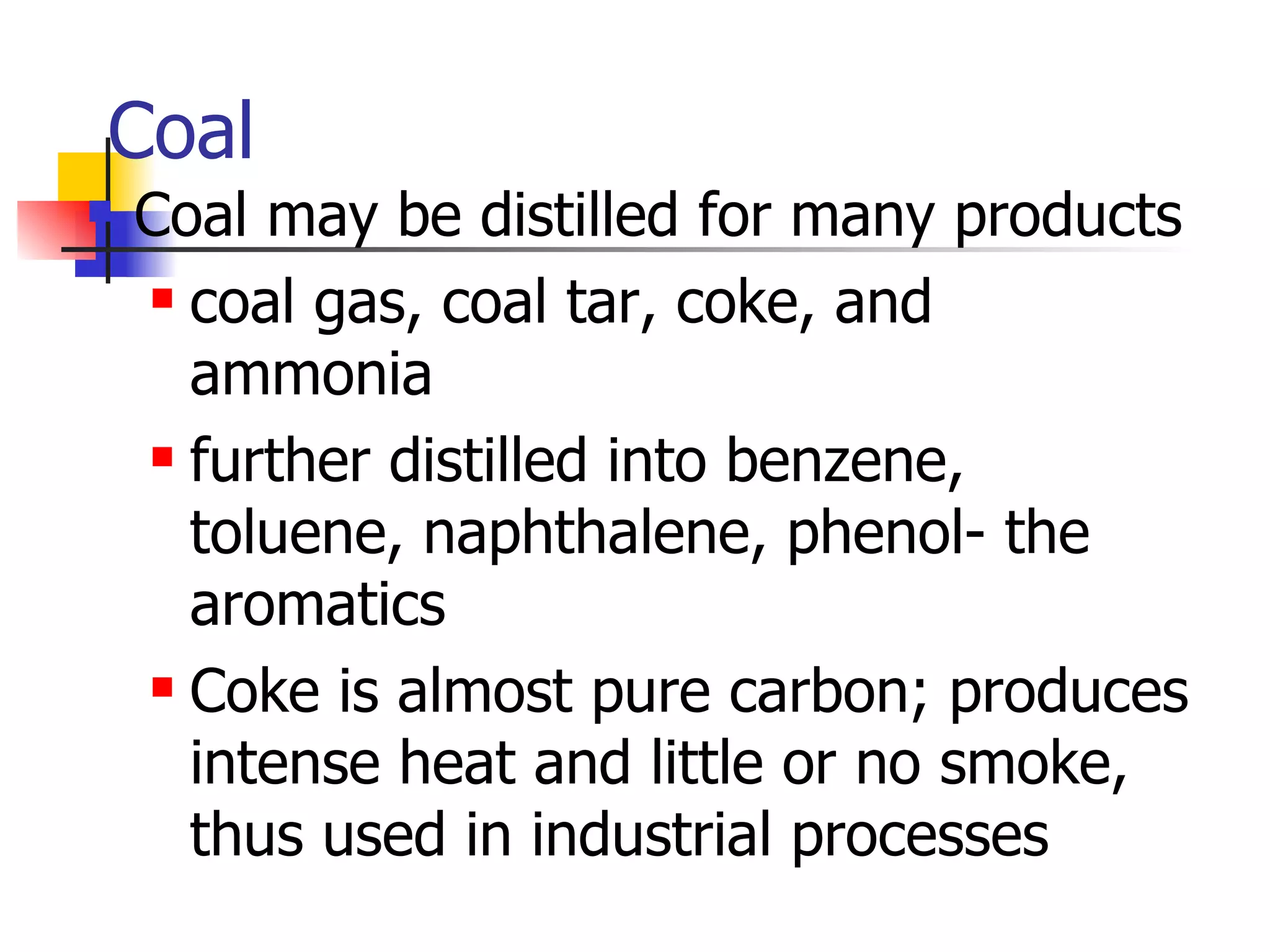 Coal Coal may be distilled for many products coal gas, coal tar, coke, and ammonia further distilled into benzene, toluene, naphthalene, phenol- the aromatics Coke is almost pure carbon; produces intense heat and little or no smoke, thus used in industrial processes 