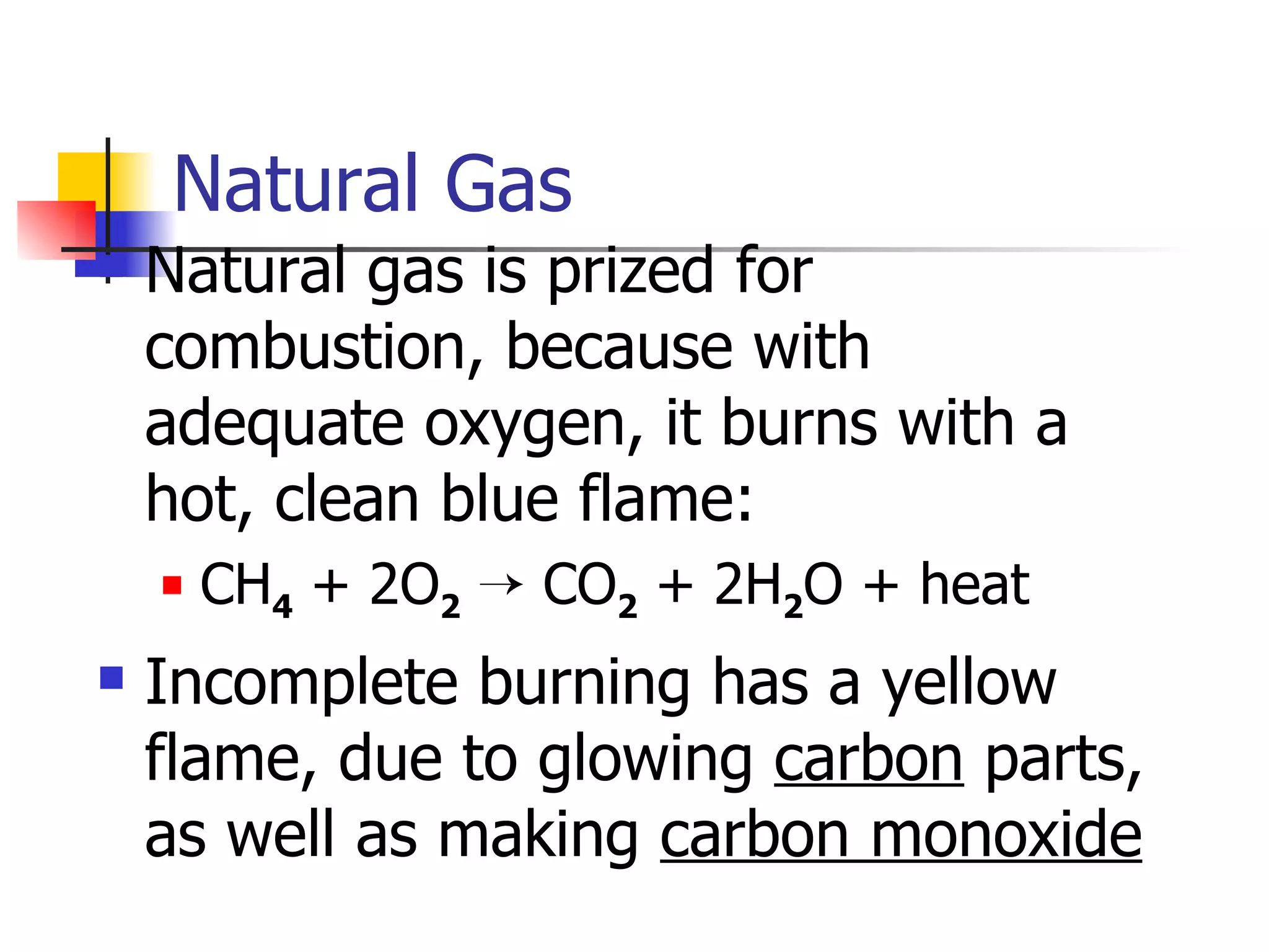 Natural Gas Natural gas is prized for combustion, because with adequate oxygen, it burns with a hot, clean blue flame: CH 4  + 2O 2     CO 2  + 2H 2 O + heat Incomplete burning has a yellow flame, due to glowing  carbon  parts, as well as making  carbon monoxide   