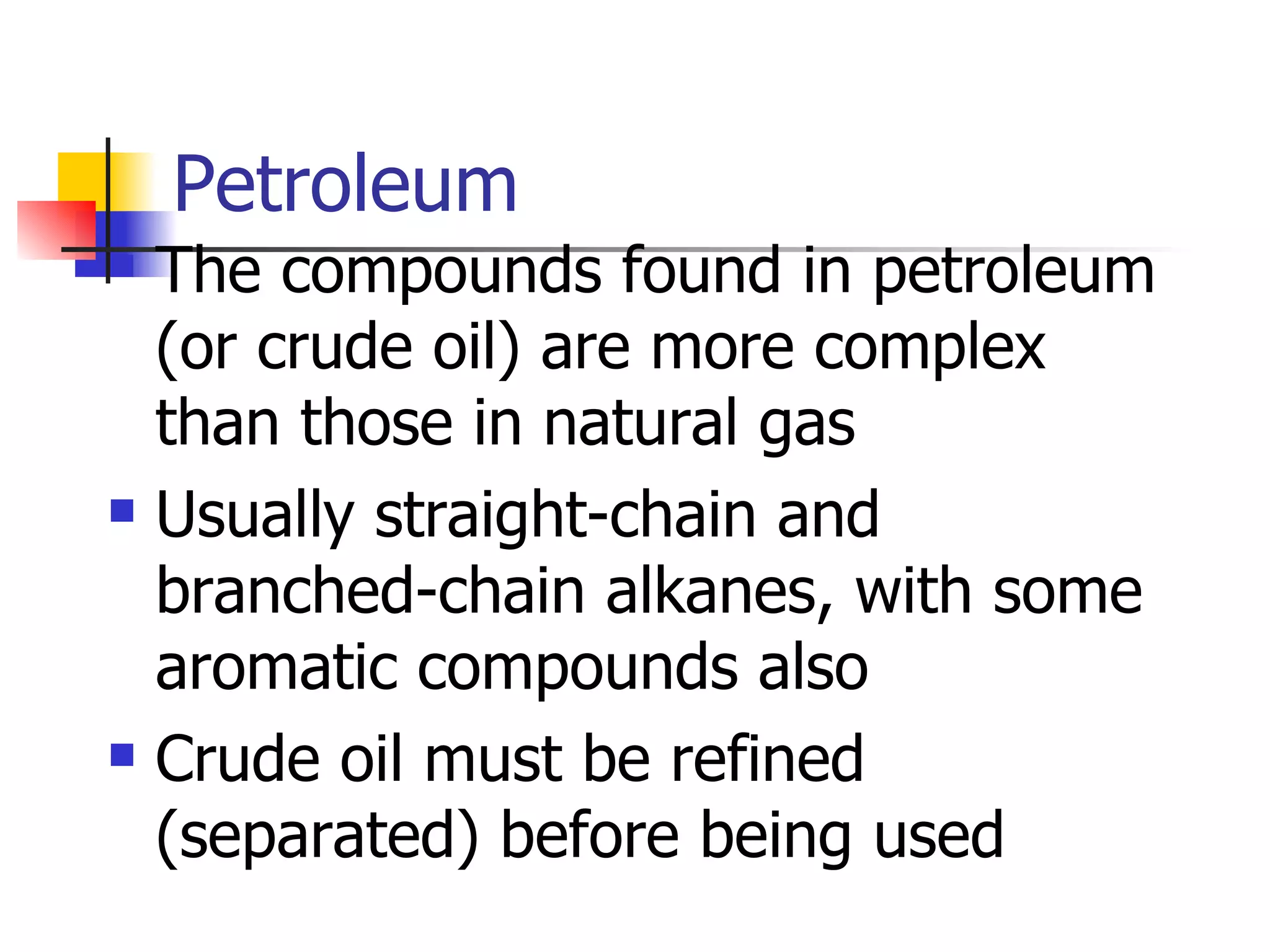 Petroleum The compounds found in petroleum (or crude oil) are more complex than those in natural gas Usually straight-chain and branched-chain alkanes, with some aromatic compounds also Crude oil must be refined (separated) before being used 