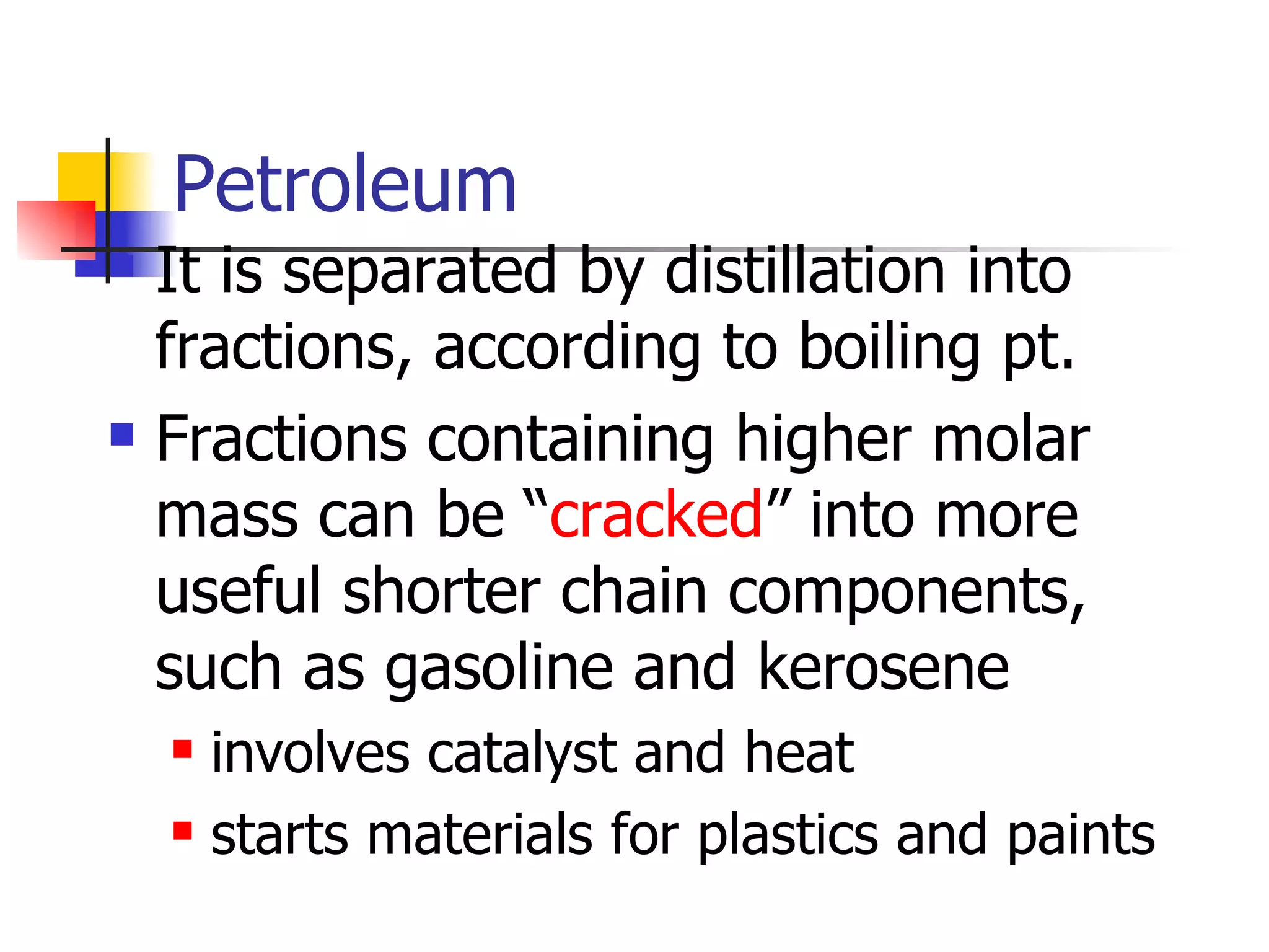 Petroleum It is separated by distillation into fractions, according to boiling pt. Fractions containing higher molar mass can be “ cracked ” into more useful shorter chain components, such as gasoline and kerosene involves catalyst and heat starts materials for plastics and paints 