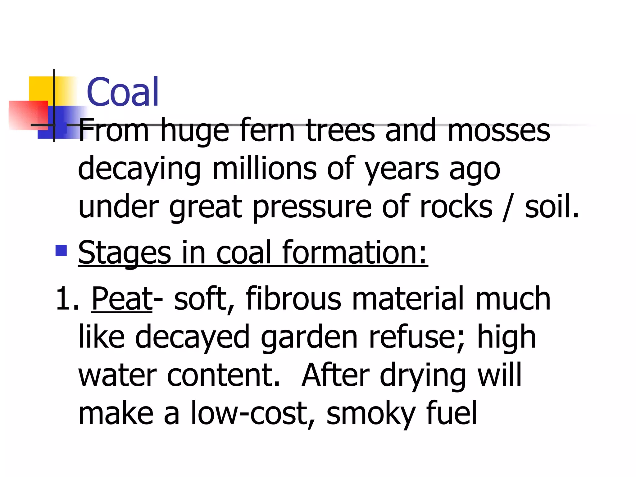 Coal From huge fern trees and mosses decaying millions of years ago under great pressure of rocks / soil. Stages in coal formation: 1.  Peat - soft, fibrous material much like decayed garden refuse; high water content.  After drying will make a low-cost, smoky fuel 