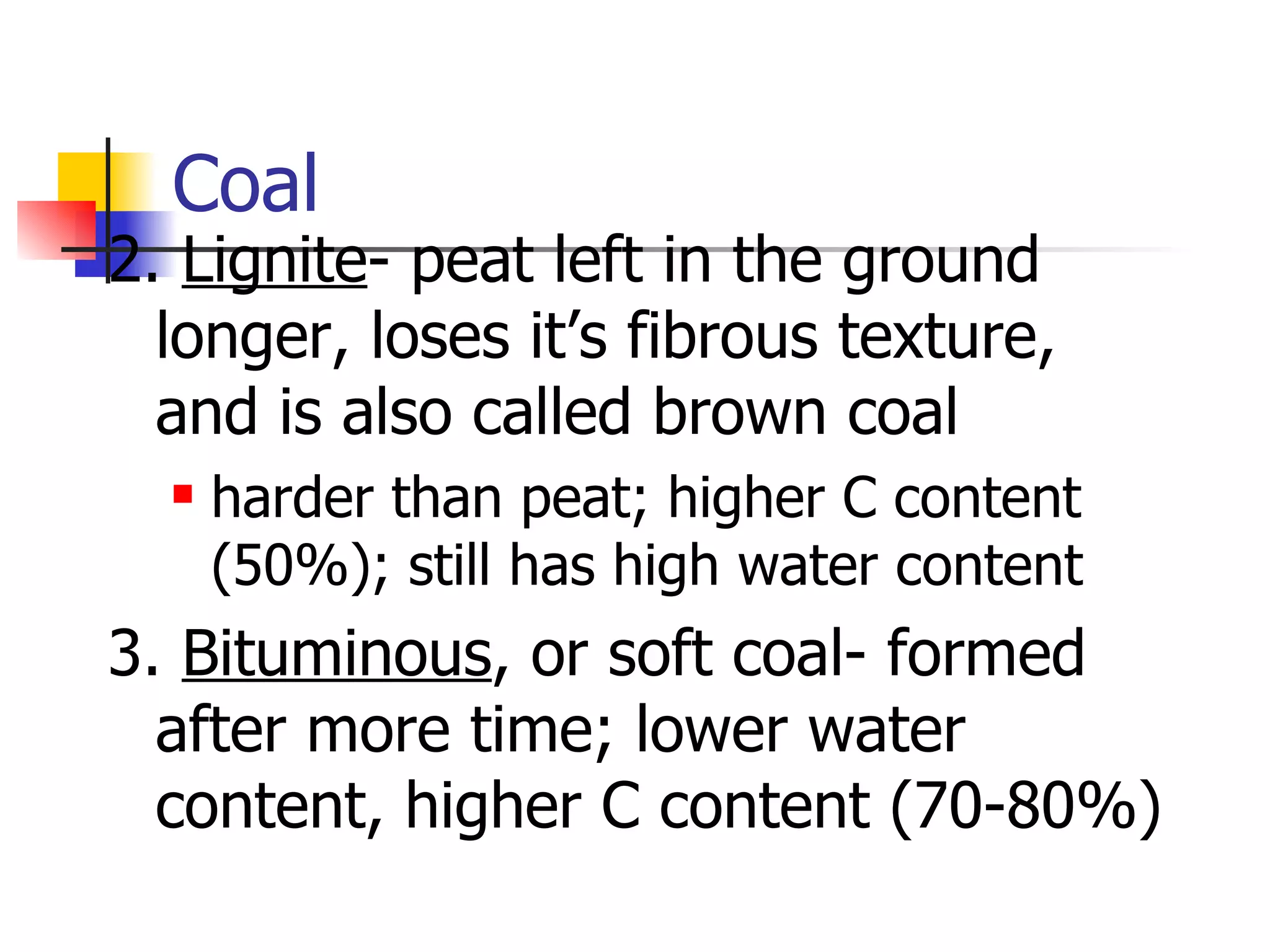 Coal 2.  Lignite - peat left in the ground longer, loses it’s fibrous texture, and is also called brown coal harder than peat; higher C content (50%); still has high water content 3.  Bituminous , or soft coal- formed after more time; lower water content, higher C content (70-80%) 