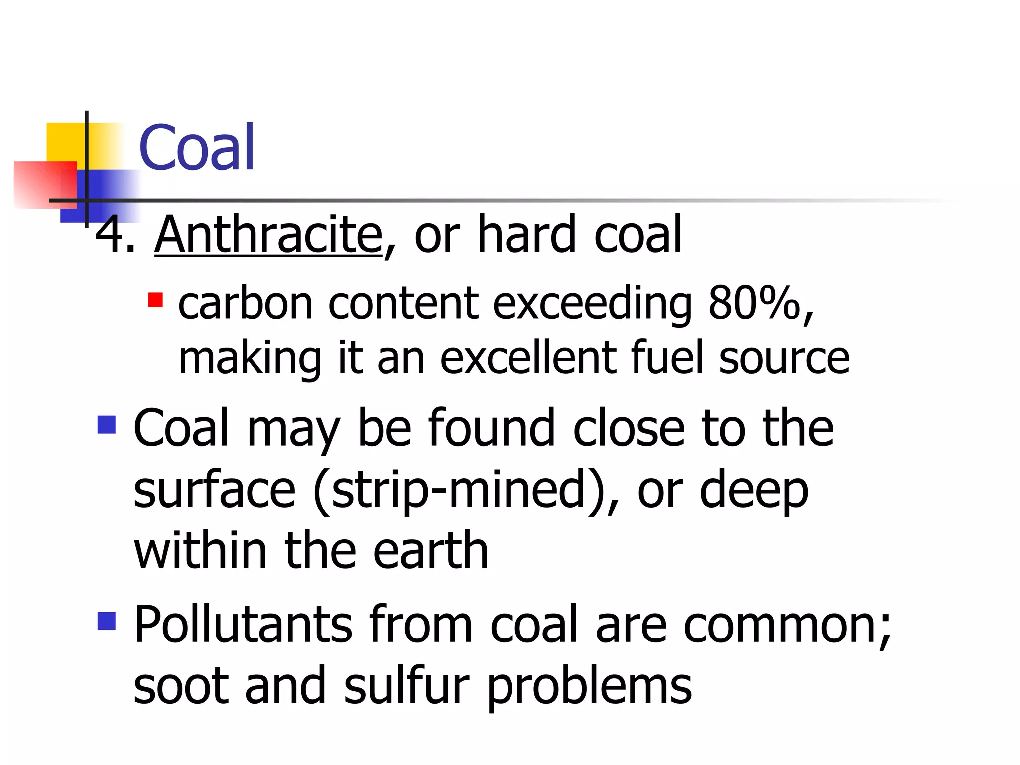 Coal 4.  Anthracite , or hard coal carbon content exceeding 80%, making it an excellent fuel source Coal may be found close to the surface (strip-mined), or deep within the earth Pollutants from coal are common; soot and sulfur problems 