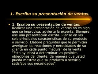 1. Escriba su presentación de ventas. 1. Escriba su presentación de ventas.  Realizar una presentación de ventas no es algo que se improvisa, advierte la experta. Siempre use una presentación escrita. Piense en las seis principales características de su producto o servicio. Elabore preguntas que le permitan averiguar las reacciones y necesidades de su cliente en cada punto medular de la venta. "Esto ayudará a determinar las posibles objeciones del cliente, de manera que usted pueda mostrar que su producto o servicio satisface sus necesidades".  
